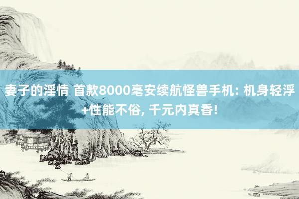 妻子的淫情 首款8000毫安续航怪兽手机: 机身轻浮+性能不俗， 千元内真香!