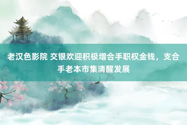 老汉色影院 交银欢迎积极增合手职权金钱，支合手老本市集清醒发展