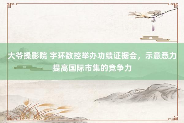 大爷操影院 宇环数控举办功绩证据会，示意悉力提高国际市集的竞争力
