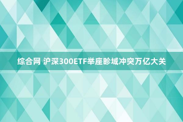 综合网 沪深300ETF举座畛域冲突万亿大关