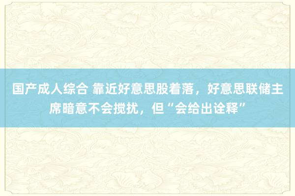 国产成人综合 靠近好意思股着落，好意思联储主席暗意不会搅扰，但“会给出诠释”