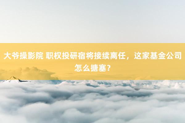 大爷操影院 职权投研宿将接续离任，这家基金公司怎么搪塞？