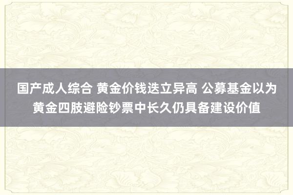 国产成人综合 黄金价钱迭立异高 公募基金以为黄金四肢避险钞票中长久仍具备建设价值