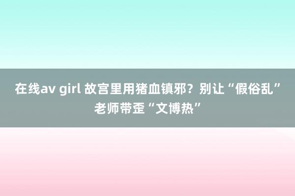 在线av girl 故宫里用猪血镇邪？别让“假俗乱”老师带歪“文博热”