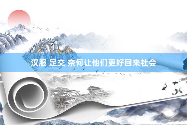 汉服 足交 奈何让他们更好回来社会