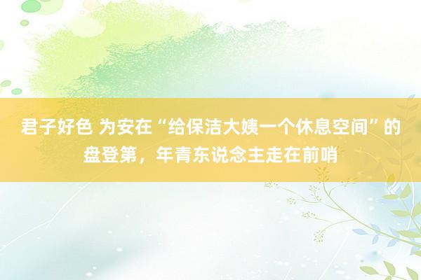 君子好色 为安在“给保洁大姨一个休息空间”的盘登第，年青东说念主走在前哨
