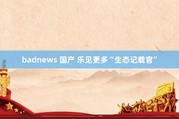 badnews 国产 乐见更多“生态记载官”
