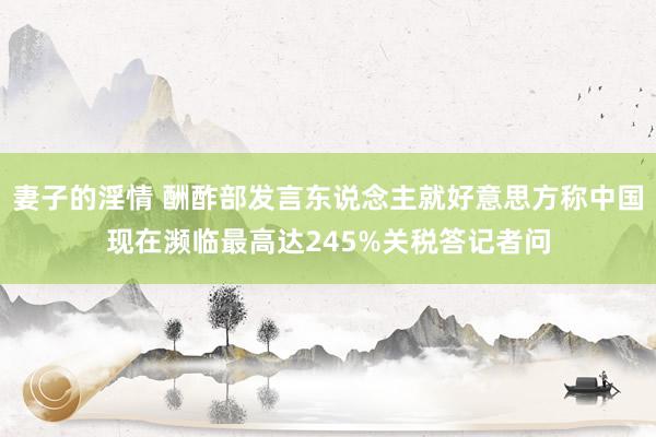 妻子的淫情 酬酢部发言东说念主就好意思方称中国现在濒临最高达245%关税答记者问