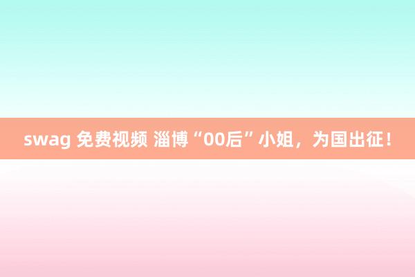 swag 免费视频 淄博“00后”小姐，为国出征！
