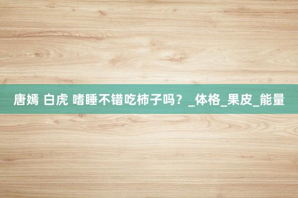唐嫣 白虎 嗜睡不错吃柿子吗？_体格_果皮_能量