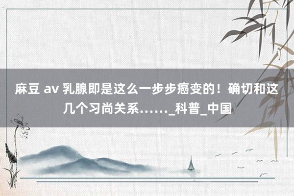 麻豆 av 乳腺即是这么一步步癌变的！确切和这几个习尚关系……_科普_中国