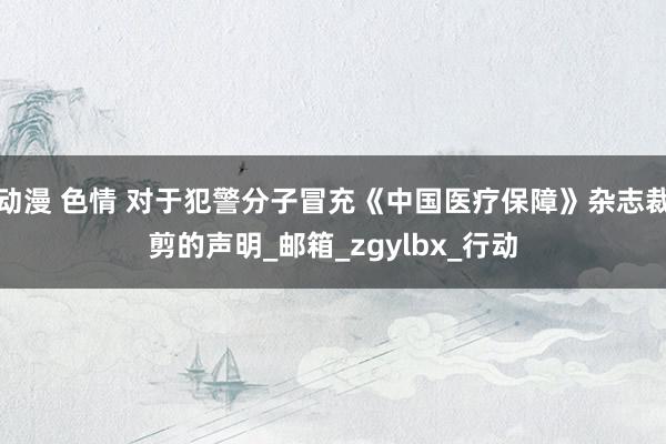动漫 色情 对于犯警分子冒充《中国医疗保障》杂志裁剪的声明_邮箱_zgylbx_行动