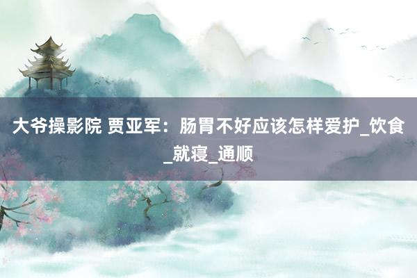 大爷操影院 贾亚军：肠胃不好应该怎样爱护_饮食_就寝_通顺