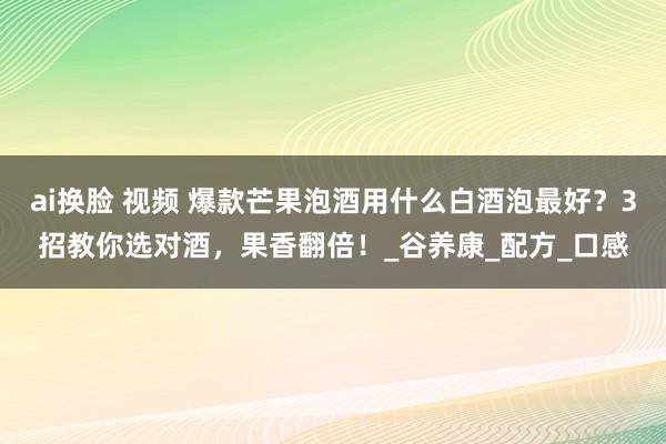 ai换脸 视频 爆款芒果泡酒用什么白酒泡最好？3招教你选对酒，果香翻倍！_谷养康_配方_口感