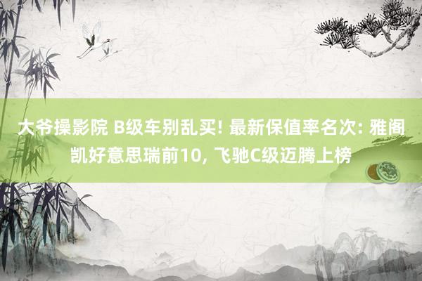 大爷操影院 B级车别乱买! 最新保值率名次: 雅阁凯好意思瑞前10， 飞驰C级迈腾上榜
