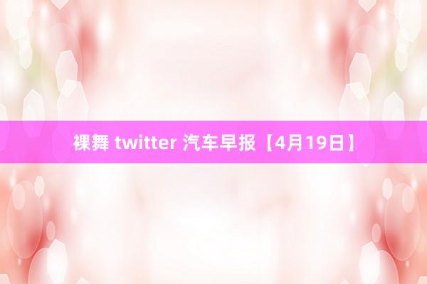裸舞 twitter 汽车早报【4月19日】