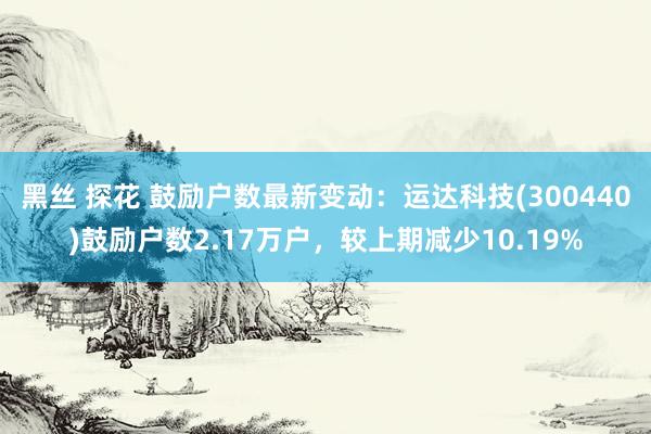 黑丝 探花 鼓励户数最新变动：运达科技(300440)鼓励户数2.17万户，较上期减少10.19%