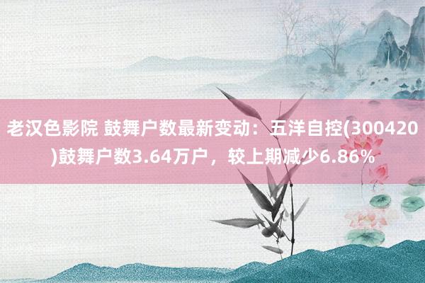 老汉色影院 鼓舞户数最新变动：五洋自控(300420)鼓舞户数3.64万户，较上期减少6.86%