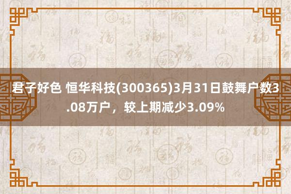 君子好色 恒华科技(300365)3月31日鼓舞户数3.08万户，较上期减少3.09%
