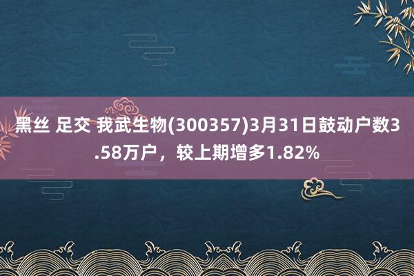 黑丝 足交 我武生物(300357)3月31日鼓动户数3.58万户，较上期增多1.82%