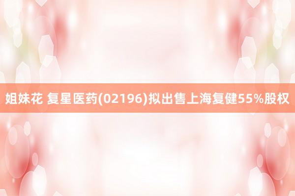 姐妹花 复星医药(02196)拟出售上海复健55%股权