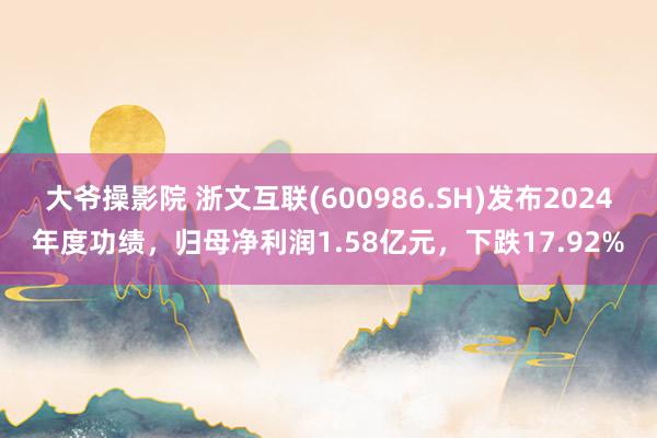 大爷操影院 浙文互联(600986.SH)发布2024年度功绩，归母净利润1.58亿元，下跌17.92%
