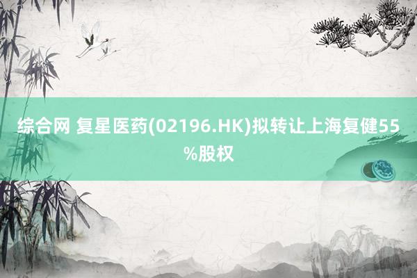 综合网 复星医药(02196.HK)拟转让上海复健55%股权