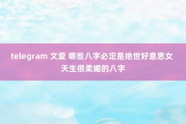 telegram 文爱 哪些八字必定是绝世好意思女 天生很柔媚的八字