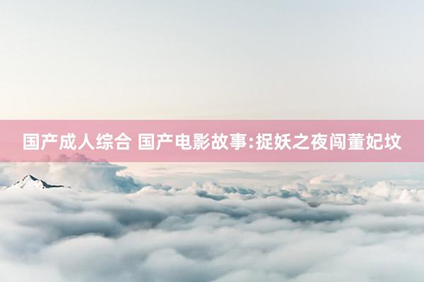 国产成人综合 国产电影故事:捉妖之夜闯董妃坟