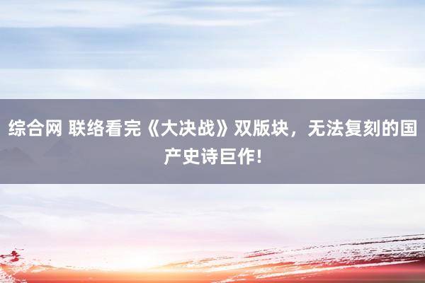 综合网 联络看完《大决战》双版块，无法复刻的国产史诗巨作!