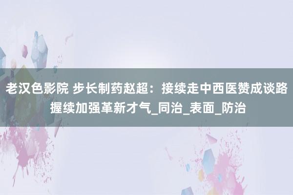 老汉色影院 步长制药赵超：接续走中西医赞成谈路 握续加强革新才气_同治_表面_防治