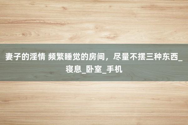 妻子的淫情 频繁睡觉的房间，尽量不摆三种东西_寝息_卧室_手机