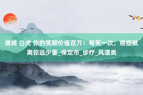 唐嫣 白虎 你的笑颜价值百万！每笑一次，癌症就离你远少量_保定市_诊疗_风湿类