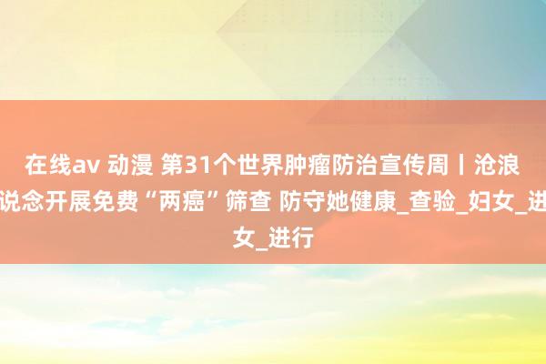 在线av 动漫 第31个世界肿瘤防治宣传周丨沧浪街说念开展免费“两癌”筛查 防守她健康_查验_妇女_进行