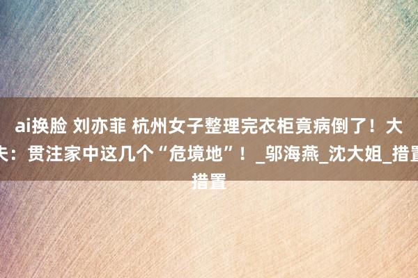 ai换脸 刘亦菲 杭州女子整理完衣柜竟病倒了！大夫：贯注家中这几个“危境地”！_邬海燕_沈大姐_措置