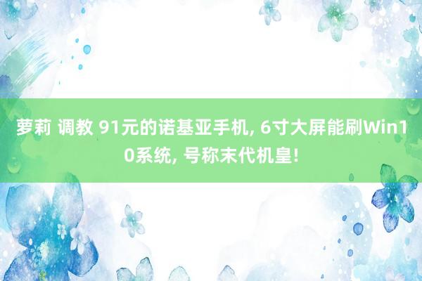 萝莉 调教 91元的诺基亚手机， 6寸大屏能刷Win10系统， 号称末代机皇!