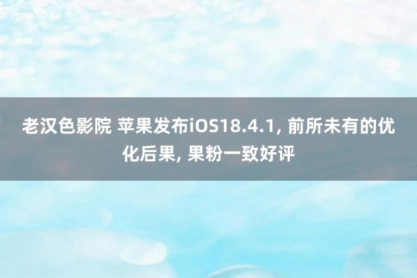 老汉色影院 苹果发布iOS18.4.1， 前所未有的优化后果， 果粉一致好评