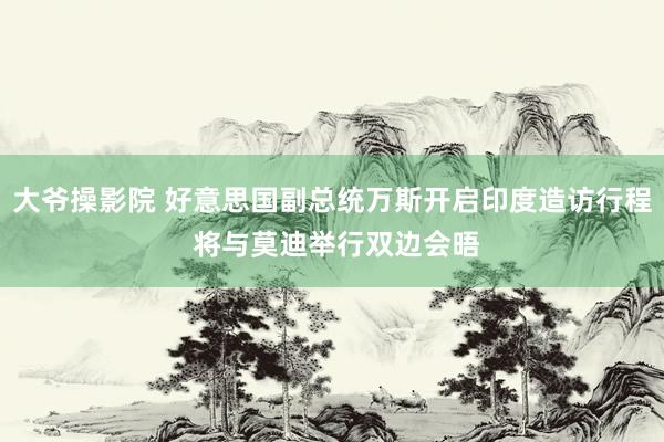 大爷操影院 好意思国副总统万斯开启印度造访行程 将与莫迪举行双边会晤