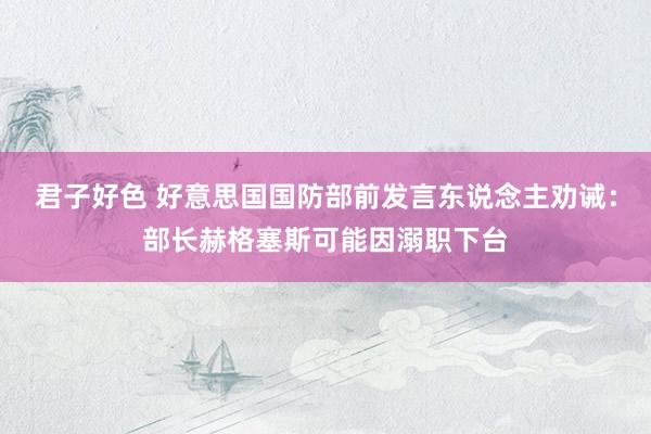 君子好色 好意思国国防部前发言东说念主劝诫：部长赫格塞斯可能因溺职下台