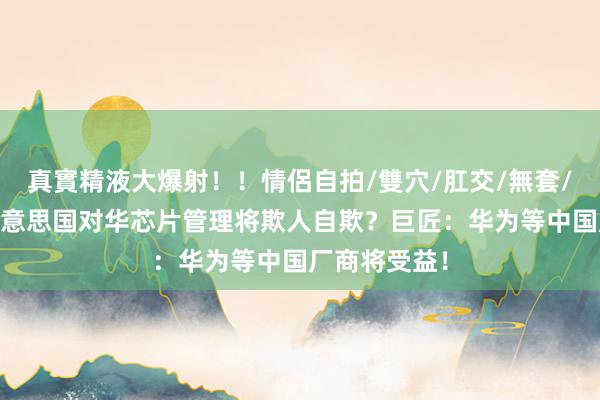真實精液大爆射！！情侶自拍/雙穴/肛交/無套/大量噴精 好意思国对华芯片管理将欺人自欺？巨匠：华为等中国厂商将受益！