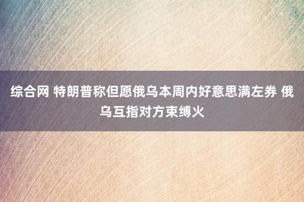 综合网 特朗普称但愿俄乌本周内好意思满左券 俄乌互指对方束缚火