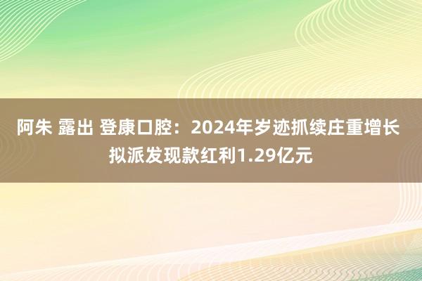 阿朱 露出 登康口腔：2024年岁迹抓续庄重增长 拟派发现款红利1.29亿元