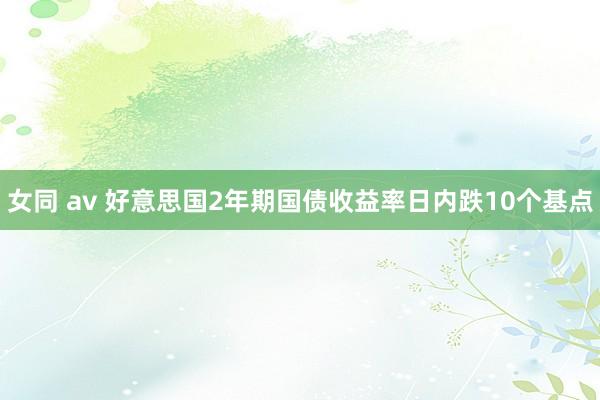 女同 av 好意思国2年期国债收益率日内跌10个基点