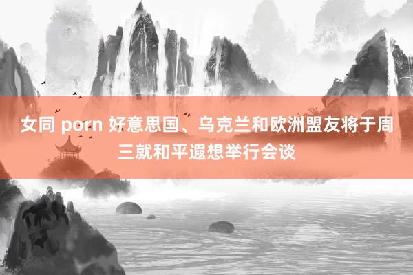女同 porn 好意思国、乌克兰和欧洲盟友将于周三就和平遐想举行会谈
