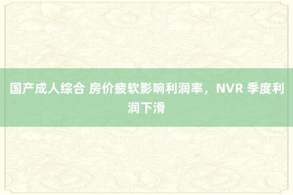 国产成人综合 房价疲软影响利润率，NVR 季度利润下滑
