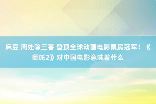麻豆 周处除三害 登顶全球动画电影票房冠军！《哪吒2》对中国电影意味着什么