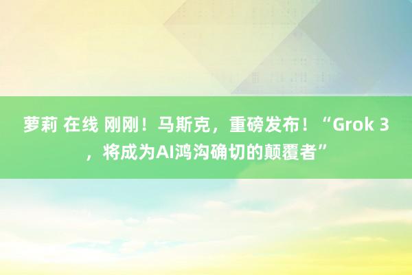 萝莉 在线 刚刚！马斯克，重磅发布！“Grok 3，将成为AI鸿沟确切的颠覆者”