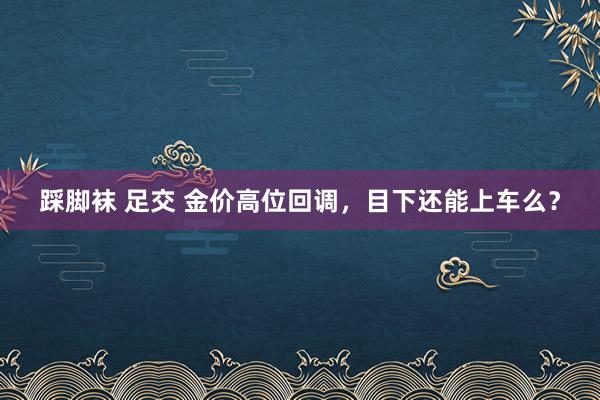 踩脚袜 足交 金价高位回调，目下还能上车么？