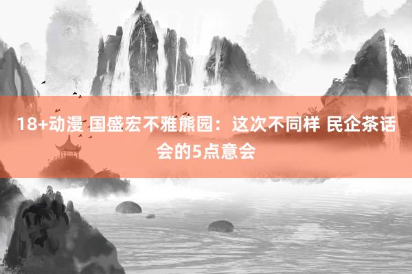 18+动漫 国盛宏不雅熊园：这次不同样 民企茶话会的5点意会