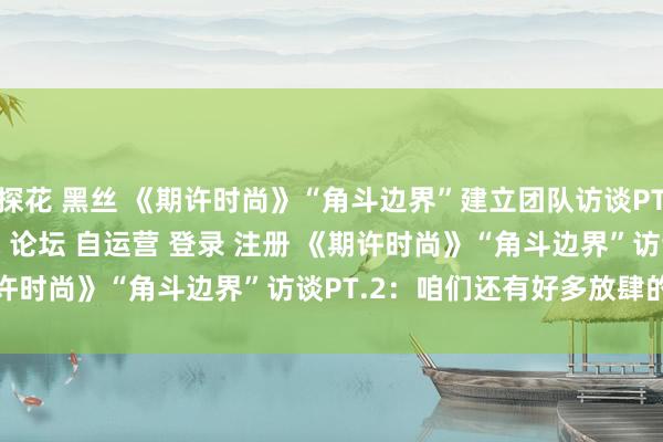 探花 黑丝 《期许时尚》“角斗边界”建立团队访谈PT.2＂/> 主站 商城 论坛 自运营 登录 注册 《期许时尚》“角斗边界”访谈PT.2：咱们还有好多放肆的创意 ...